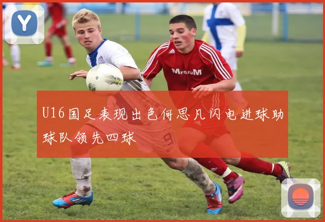 U16国足表现出色何思凡闪电进球助球队领先四球