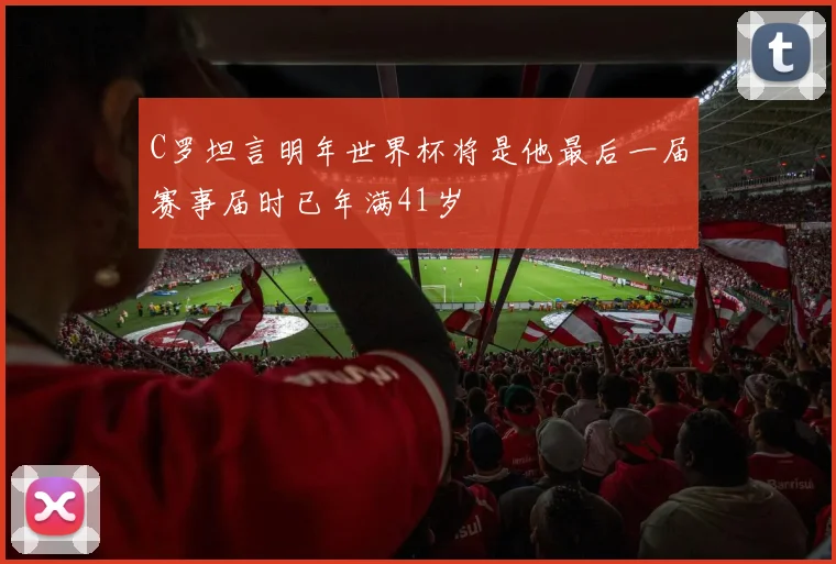 C罗坦言明年世界杯将是他最后一届赛事届时已年满41岁