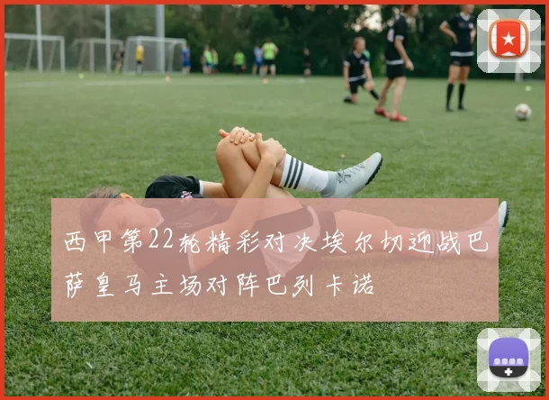 西甲第22轮精彩对决埃尔切迎战巴萨皇马主场对阵巴列卡诺
