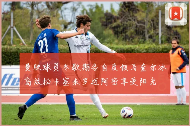 曼联球员冬歇期各自度假马奎尔冰岛放松卡塞米罗迈阿密享受阳光