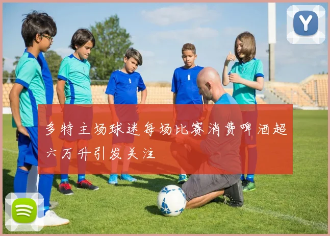 多特主场球迷每场比赛消费啤酒超六万升引发关注