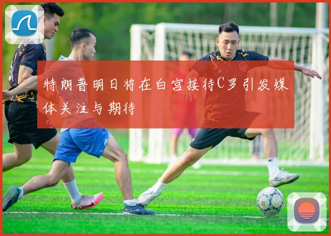 特朗普明日将在白宫接待C罗引发媒体关注与期待