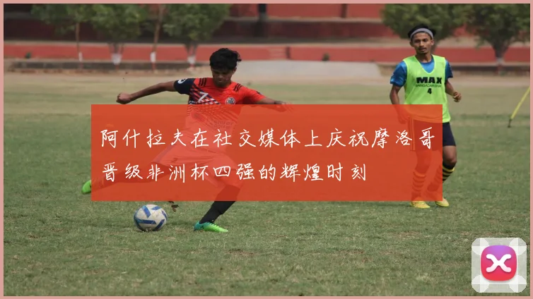 阿什拉夫在社交媒体上庆祝摩洛哥晋级非洲杯四强的辉煌时刻