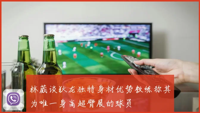 林葳谈狄龙独特身材优势教练称其为唯一身高超臂展的球员