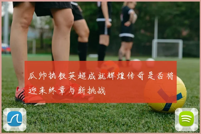瓜帅执教英超成就辉煌传奇是否将迎来终章与新挑战