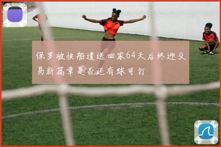 保罗被快船遣送回家64天后终迎交易新篇章是否还有球可打