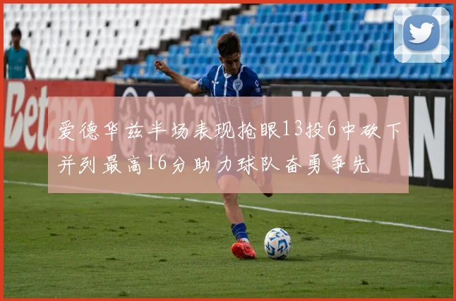 爱德华兹半场表现抢眼13投6中砍下并列最高16分助力球队奋勇争先