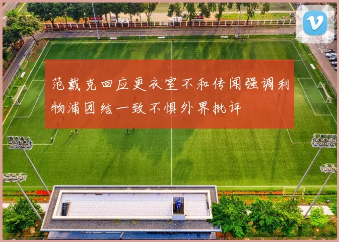 范戴克回应更衣室不和传闻强调利物浦团结一致不惧外界批评