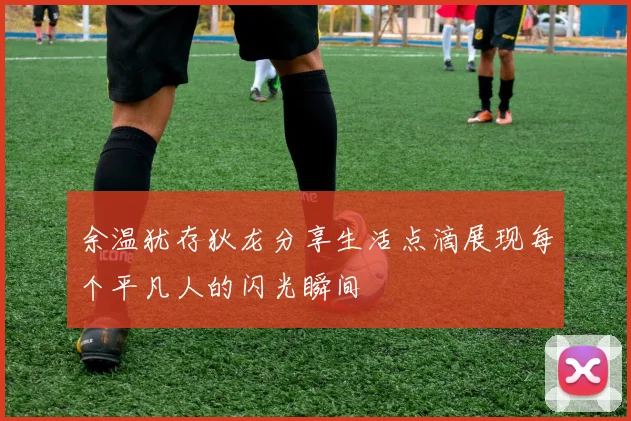 余温犹存狄龙分享生活点滴展现每个平凡人的闪光瞬间