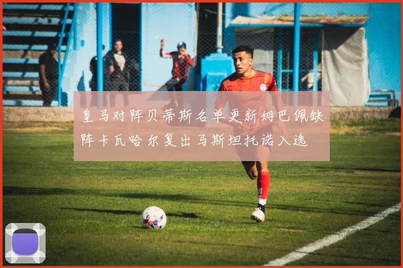 皇马对阵贝蒂斯名单更新姆巴佩缺阵卡瓦哈尔复出马斯坦托诺入选