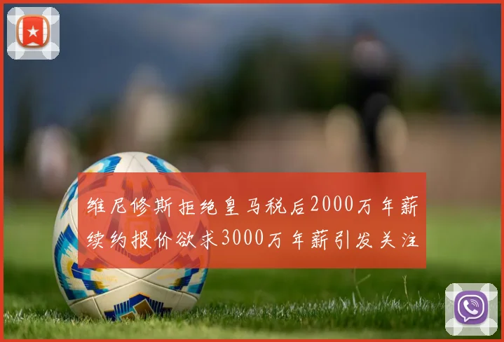 维尼修斯拒绝皇马税后2000万年薪续约报价欲求3000万年薪引发关注