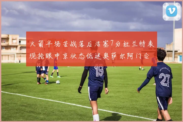 火箭半场苦战落后活塞7分杜兰特表现抢眼申京状态低迷奥萨尔阿门合力贡献16分