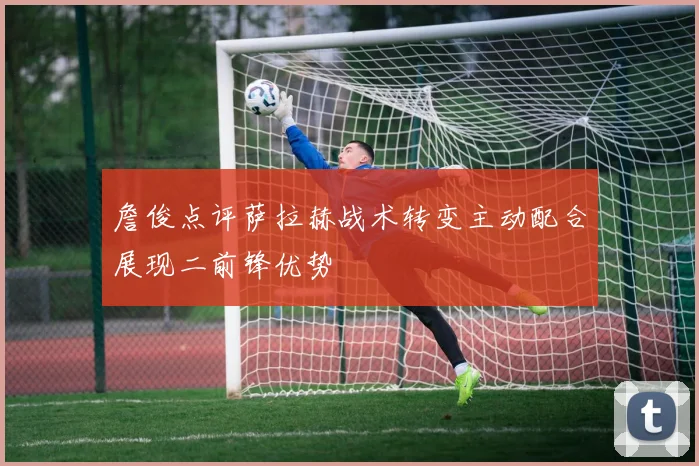 詹俊点评萨拉赫战术转变主动配合展现二前锋优势