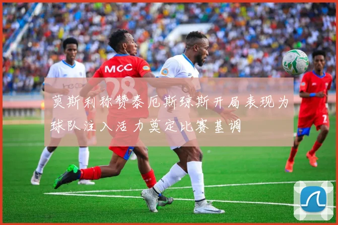 莫斯利称赞泰厄斯琼斯开局表现为球队注入活力奠定比赛基调