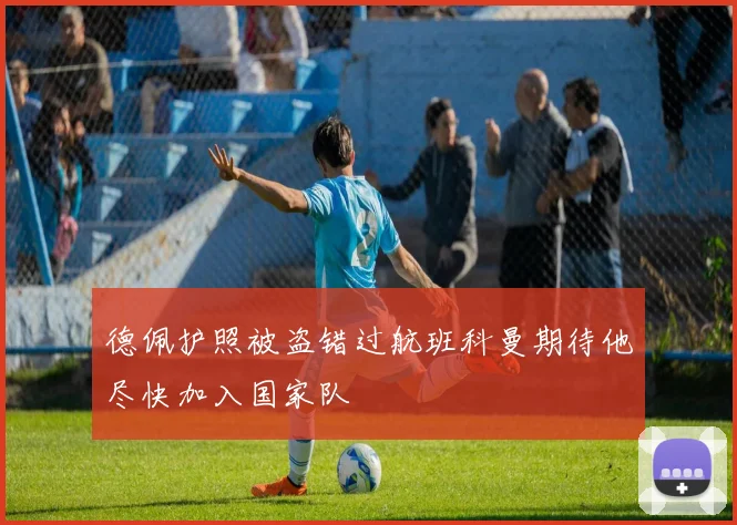 德佩护照被盗错过航班科曼期待他尽快加入国家队