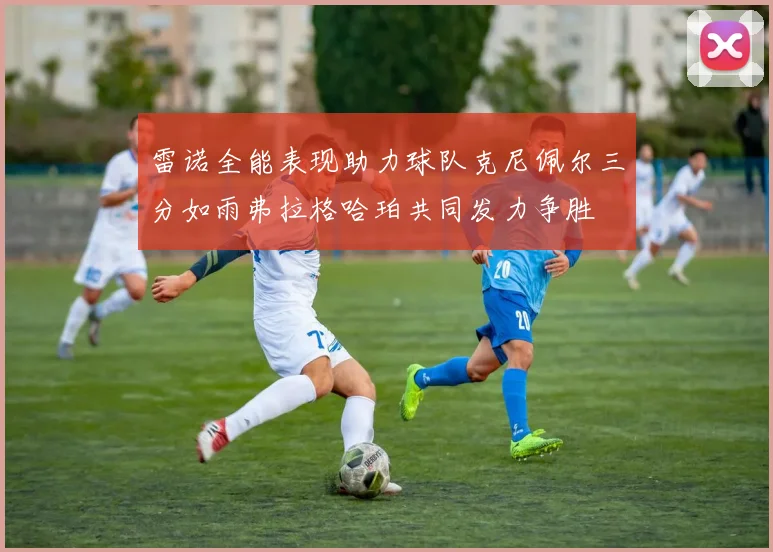 雷诺全能表现助力球队克尼佩尔三分如雨弗拉格哈珀共同发力争胜