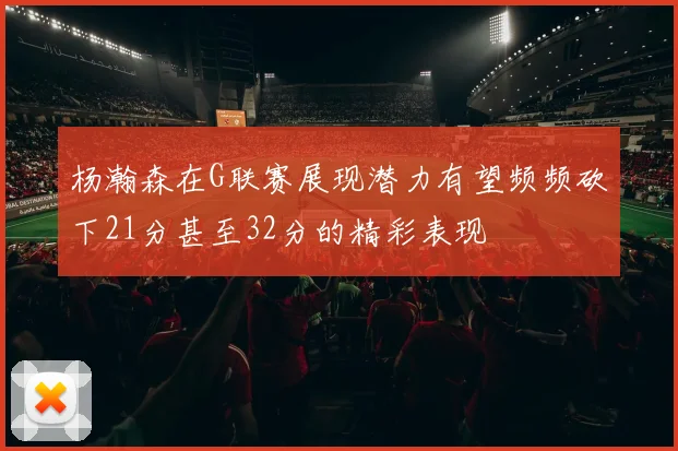 杨瀚森在G联赛展现潜力有望频频砍下21分甚至32分的精彩表现