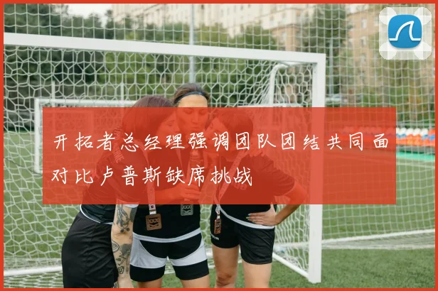 开拓者总经理强调团队团结共同面对比卢普斯缺席挑战