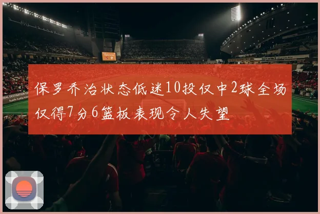 保罗乔治状态低迷10投仅中2球全场仅得7分6篮板表现令人失望