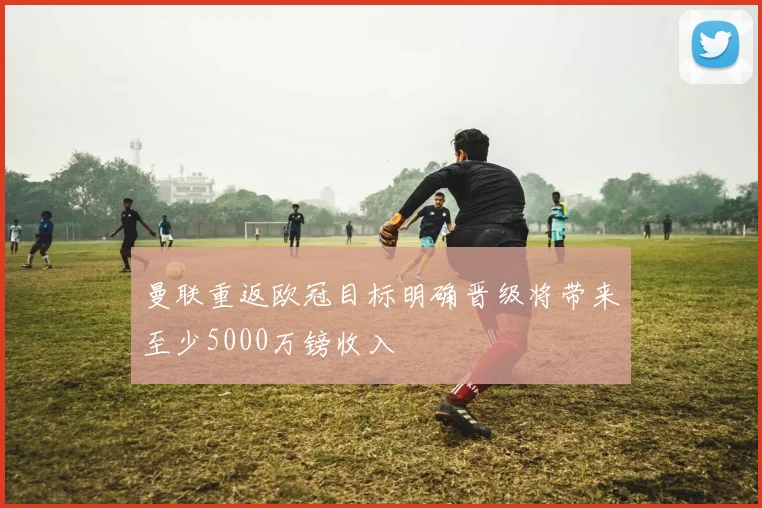 曼联重返欧冠目标明确晋级将带来至少5000万镑收入