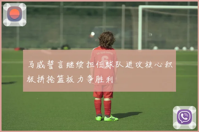 马威誓言继续担任球队进攻核心积极拼抢篮板力争胜利
