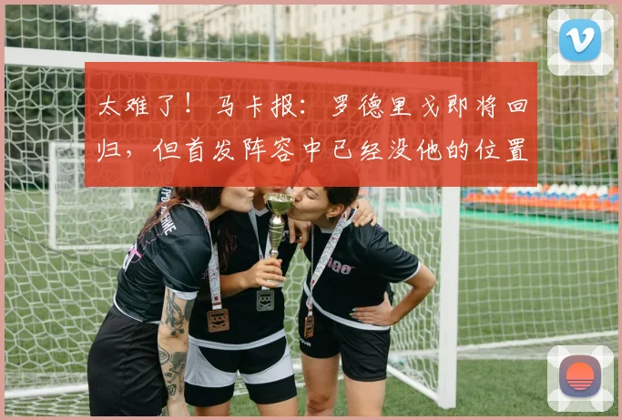 太难了！马卡报：罗德里戈即将回归，但首发阵容中已经没他的位置