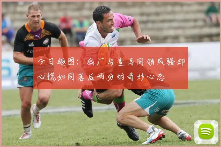 今日趣图：我厂与皇马同领风骚却心慌如同落后两分的奇妙心态