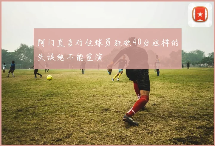 阿门直言对位球员狂砍40分这样的失误绝不能重演